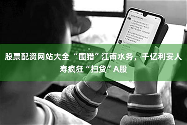 股票配资网站大全 “围猎”江南水务,千亿利安人寿疯狂“扫货”A股