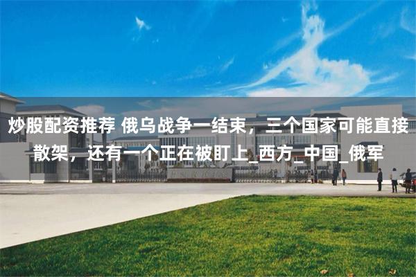 炒股配资推荐 俄乌战争一结束,三个国家可能直接散架,还有一个正在被盯上_西方_中国_俄军