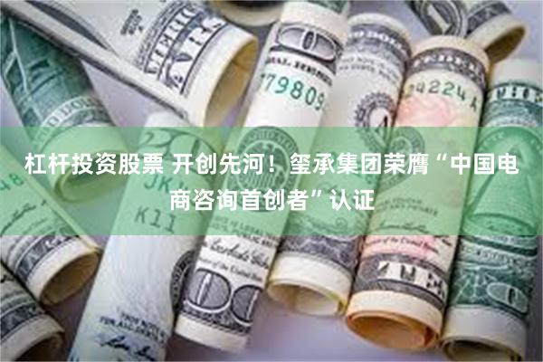 杠杆投资股票 开创先河!玺承集团荣膺“中国电商咨询首创者”认证