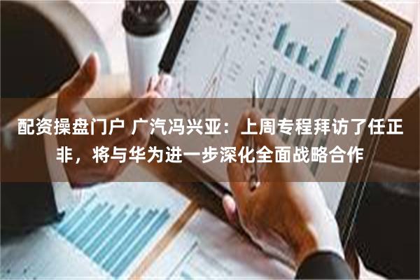 配资操盘门户 广汽冯兴亚:上周专程拜访了任正非,将与华为进一步深化全面战略合作