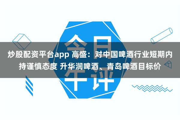 炒股配资平台app 高盛:对中国啤酒行业短期内持谨慎态度 升华润啤酒、青岛啤酒目标价