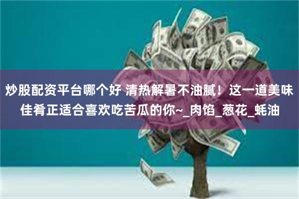 炒股配资平台哪个好 清热解暑不油腻!这一道美味佳肴正适合喜欢吃苦瓜的你~_肉馅_葱花_蚝油