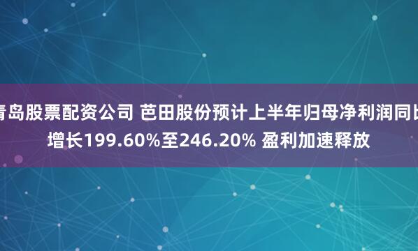 青岛股票配资公司 芭田股份预计上半年归母净利润同比增长199.60%至246.20% 盈利加速释放