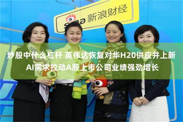 炒股中什么杠杆 英伟达恢复对华H20供应并上新  AI需求拉动A股上市公司业绩强劲增长