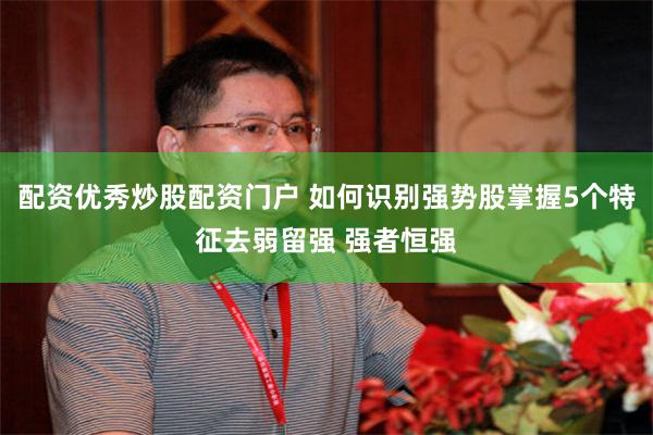 配资优秀炒股配资门户 如何识别强势股掌握5个特征去弱留强 强者恒强