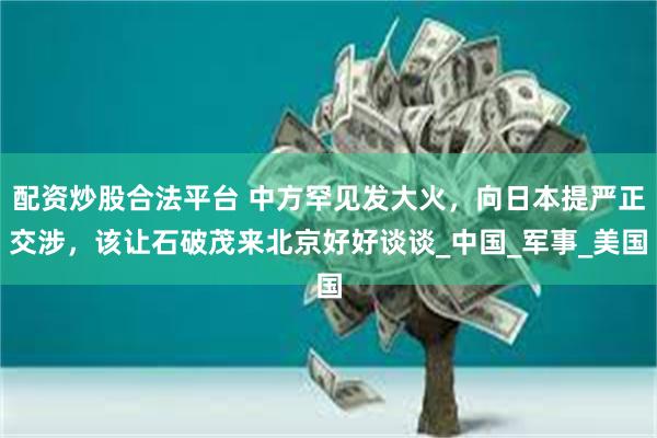 配资炒股合法平台 中方罕见发大火,向日本提严正交涉,该让石破茂来北京好好谈谈_中国_军事_美国