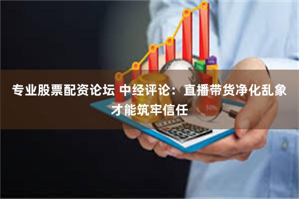 专业股票配资论坛 中经评论：直播带货净化乱象才能筑牢信任