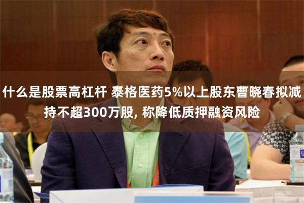 什么是股票高杠杆 泰格医药5%以上股东曹晓春拟减持不超300万股, 称降低质押融资风险
