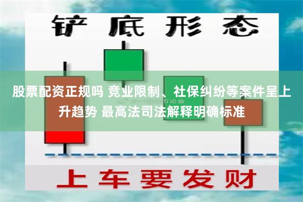 股票配资正规吗 竞业限制、社保纠纷等案件呈上升趋势 最高法司法解释明确标准