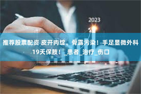 推荐股票配资 皮开肉绽、骨露污染！手足显微外科19天保肢！_患者_治疗_伤口