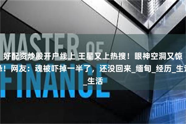 好配资炒股开户线上 王星又上热搜!眼神空洞又惊恐!网友:魂被吓掉一半了,还没回来_缅甸_经历_生活