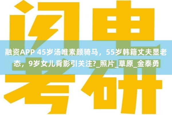 融资APP 45岁汤唯素颜骑马,55岁韩籍丈夫显老态,9岁女儿背影引关注?_照片_草原_金泰勇
