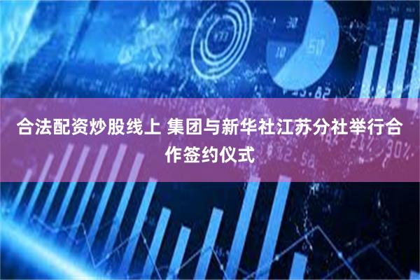 合法配资炒股线上 集团与新华社江苏分社举行合作签约仪式
