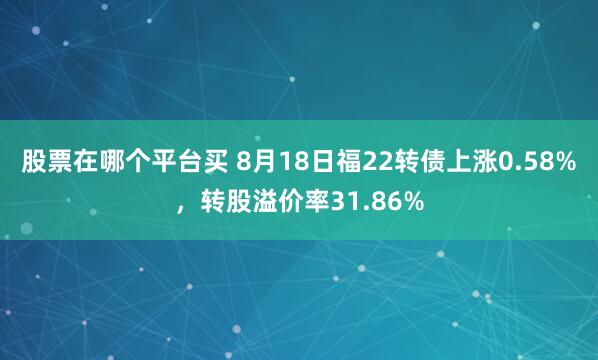 股票在哪个平台买 8月18日福22转债上涨0.58%,转股溢价率31.86%