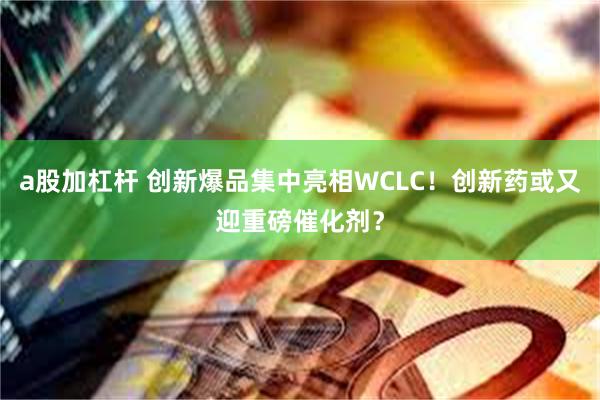a股加杠杆 创新爆品集中亮相WCLC!创新药或又迎重磅催化剂?