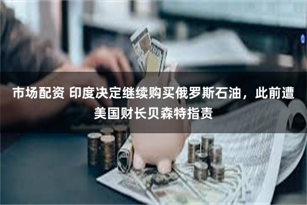 市场配资 印度决定继续购买俄罗斯石油，此前遭美国财长贝森特指责