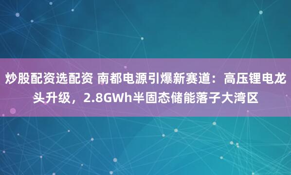炒股配资选配资 南都电源引爆新赛道:高压锂电龙头升级,2.8GWh半固态储能落子大湾区