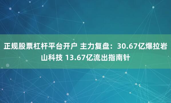 正规股票杠杆平台开户 主力复盘：30.67亿爆拉岩山科技 13.67亿流出指南针