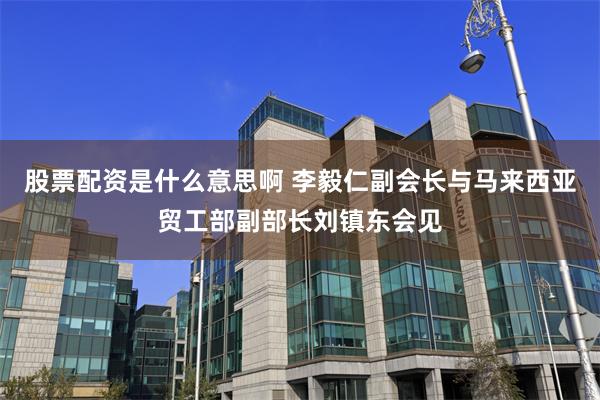 股票配资是什么意思啊 李毅仁副会长与马来西亚贸工部副部长刘镇东会见