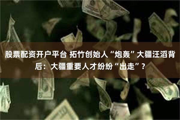 股票配资开户平台 拓竹创始人“炮轰”大疆汪滔背后：大疆重要人才纷纷“出走”？