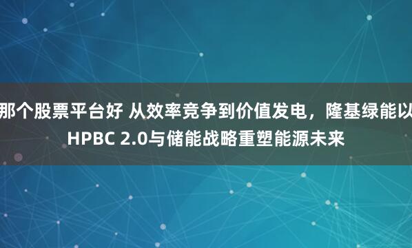 那个股票平台好 从效率竞争到价值发电，隆基绿能以HPBC 2.0与储能战略重塑能源未来