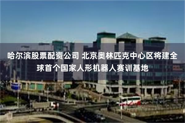 哈尔滨股票配资公司 北京奥林匹克中心区将建全球首个国家人形机器人赛训基地