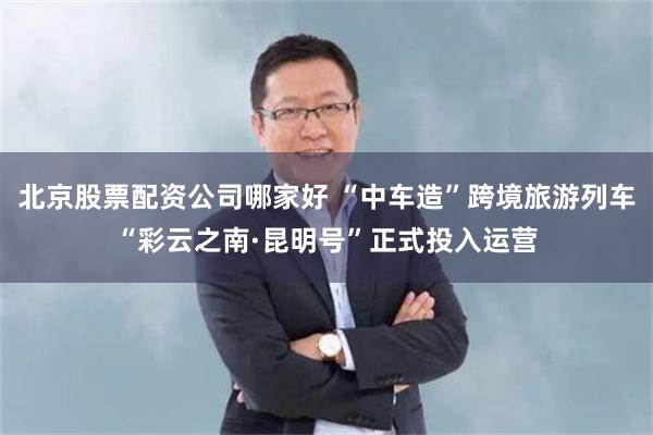 北京股票配资公司哪家好 “中车造”跨境旅游列车“彩云之南·昆明号”正式投入运营