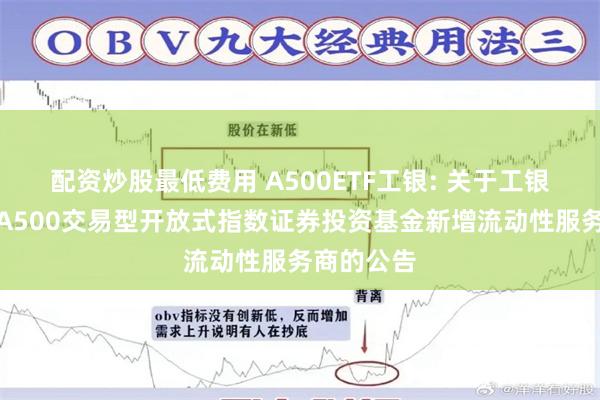 配资炒股最低费用 A500ETF工银: 关于工银瑞信中证A500交易型开放式指数证券投资基金新增流动性服务商的公告