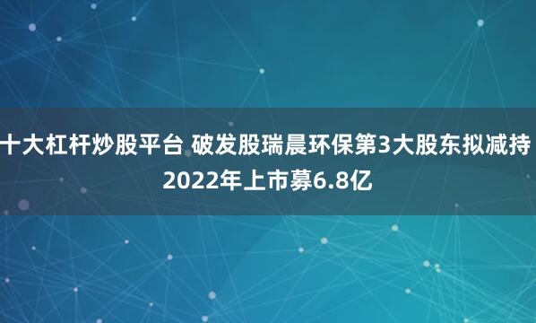 十大杠杆炒股平台 破发股瑞晨环保第3大股东拟减持 2022年上市募6.8亿