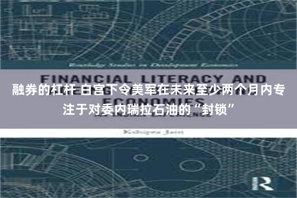 融券的杠杆 白宫下令美军在未来至少两个月内专注于对委内瑞拉石油的“封锁”