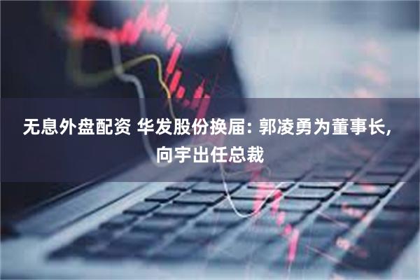 无息外盘配资 华发股份换届: 郭凌勇为董事长, 向宇出任总裁