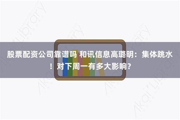 股票配资公司靠谱吗 和讯信息高璐明：集体跳水！对下周一有多大影响？