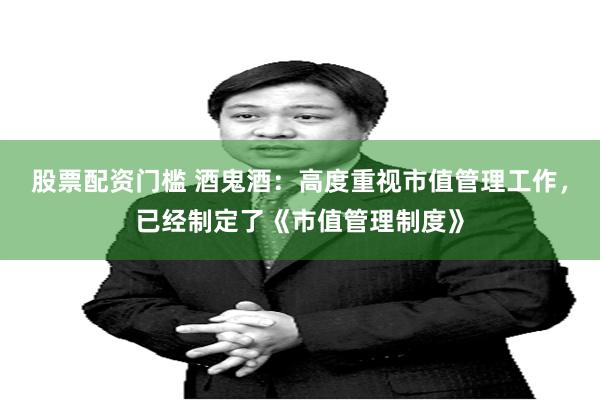股票配资门槛 酒鬼酒：高度重视市值管理工作，已经制定了《市值管理制度》