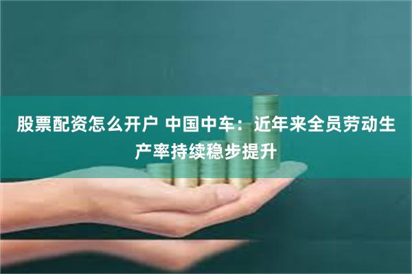 股票配资怎么开户 中国中车：近年来全员劳动生产率持续稳步提升