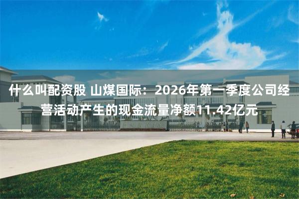 什么叫配资股 山煤国际：2026年第一季度公司经营活动产生的现金流量净额11.42亿元