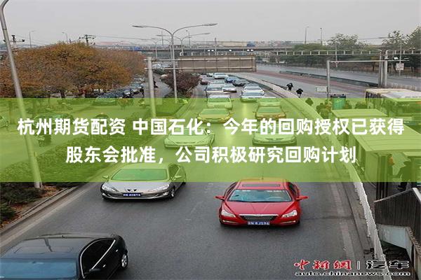 杭州期货配资 中国石化：今年的回购授权已获得股东会批准，公司积极研究回购计划