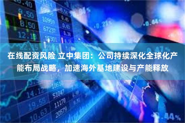 在线配资风险 立中集团：公司持续深化全球化产能布局战略，加速海外基地建设与产能释放