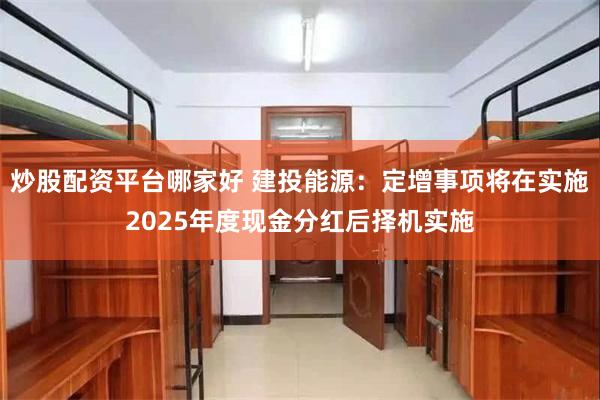 炒股配资平台哪家好 建投能源：定增事项将在实施2025年度现金分红后择机实施
