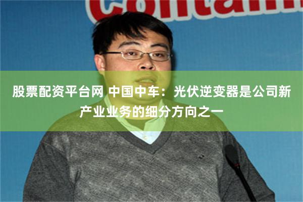 股票配资平台网 中国中车：光伏逆变器是公司新产业业务的细分方向之一