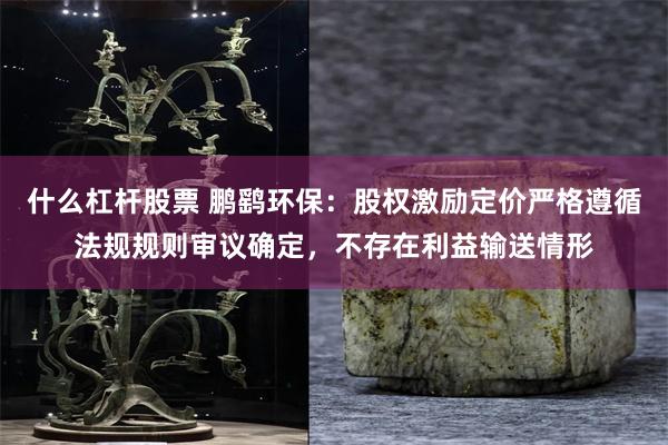 什么杠杆股票 鹏鹞环保：股权激励定价严格遵循法规规则审议确定，不存在利益输送情形