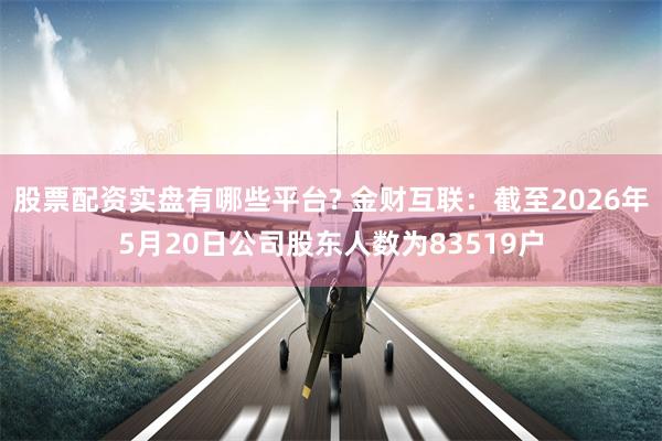 股票配资实盘有哪些平台? 金财互联：截至2026年5月20日公司股东人数为83519户