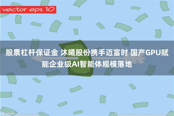 股票杠杆保证金 沐曦股份携手迈富时 国产GPU赋能企业级AI智能体规模落地