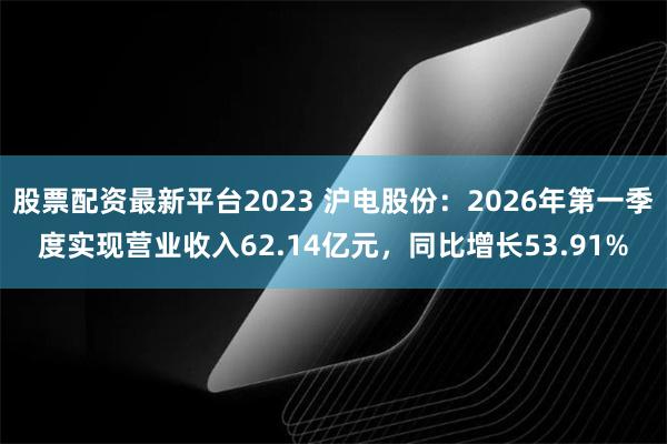 股票配资最新平台2023 沪电股份：2026年第一季度实现营业收入62.14亿元，同比增长53.91%