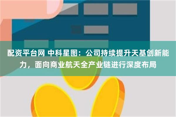 配资平台网 中科星图：公司持续提升天基创新能力，面向商业航天全产业链进行深度布局