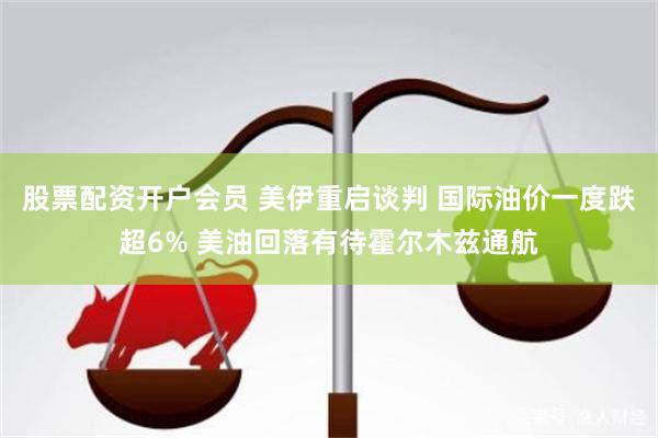 股票配资开户会员 美伊重启谈判 国际油价一度跌超6% 美油回落有待霍尔木兹通航
