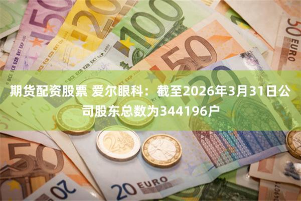 期货配资股票 爱尔眼科：截至2026年3月31日公司股东总数为344196户