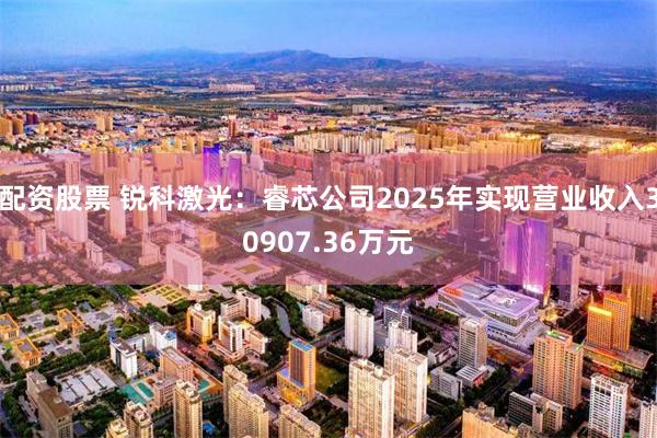 配资股票 锐科激光：睿芯公司2025年实现营业收入30907.36万元