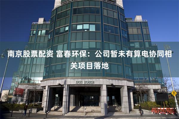 南京股票配资 富春环保：公司暂未有算电协同相关项目落地