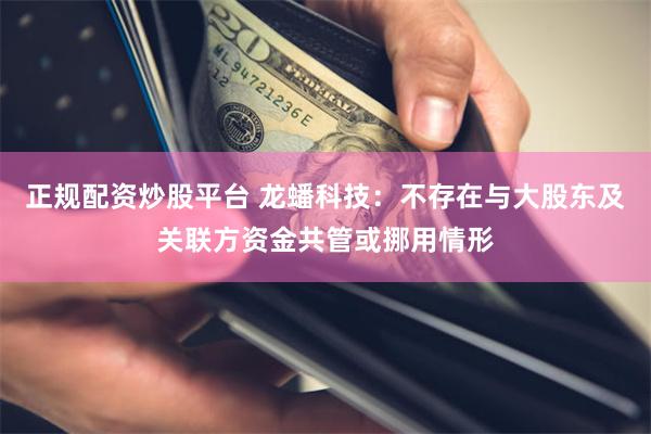 正规配资炒股平台 龙蟠科技：不存在与大股东及关联方资金共管或挪用情形