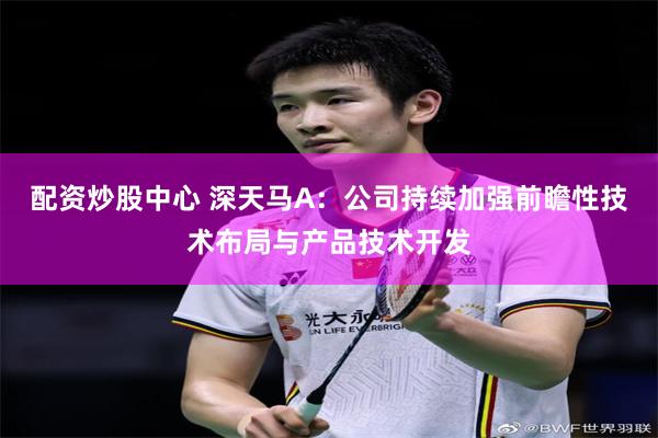 配资炒股中心 深天马A：公司持续加强前瞻性技术布局与产品技术开发